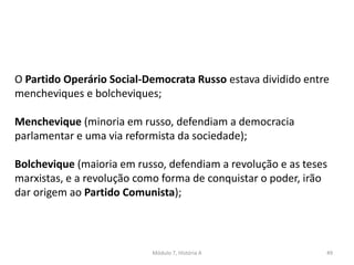Módulo 7, História A 49
O Partido Operário Social-Democrata Russo estava dividido entre
mencheviques e bolcheviques;
Menchevique (minoria em russo, defendiam a democracia
parlamentar e uma via reformista da sociedade);
Bolchevique (maioria em russo, defendiam a revolução e as teses
marxistas, e a revolução como forma de conquistar o poder, irão
dar origem ao Partido Comunista);
 