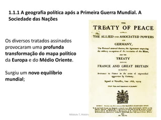 Módulo 7, História A 5
1.1.1 A geografia política após a Primeira Guerra Mundial. A
Sociedade das Nações
Os diversos tratados assinados
provocaram uma profunda
transformação do mapa político
da Europa e do Médio Oriente.
Surgiu um novo equilíbrio
mundial;
 