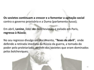 Módulo 7, História A 50
Os sovietes continuam a crescer e a fomentar a agitação social
contra o governo provisório e a Duma (parlamento russo);
Em abril, Lenine, líder dos bolcheviques e exilado em Paris,
regressa à Rússia;
No seu regresso divulga um documento, “Teses de abril”, onde
defende a retirada imediata da Rússia da guerra, a tomada do
poder pelo proletariado, através dos sovietes que eram dominados
pelos bolcheviques;
 