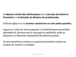 Módulo 7, História A 51
O objetivo central dos bolcheviques era o derrube do Governo
Provisório e a instituição da ditadura do proletariado;
A Rússia agita-se e os sovietes constituem-se num poder paralelo;
A guerra é cada vez menos popular e os bolcheviques pretendem
abandoná-la, afirmam que é uma guerra capitalista, onde se
disputam os interesses capitalistas dos diversos países;
O caos económico continua e o governo provisório mostra-se
incapaz de resolver a situação;
 