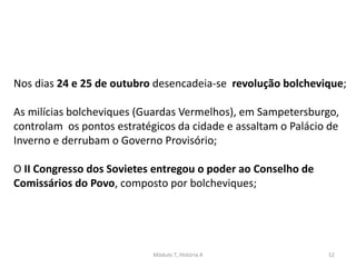 Módulo 7, História A 52
Nos dias 24 e 25 de outubro desencadeia-se revolução bolchevique;
As milícias bolcheviques (Guardas Vermelhos), em Sampetersburgo,
controlam os pontos estratégicos da cidade e assaltam o Palácio de
Inverno e derrubam o Governo Provisório;
O II Congresso dos Sovietes entregou o poder ao Conselho de
Comissários do Povo, composto por bolcheviques;
 