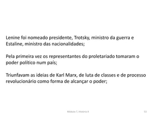 Módulo 7, História A 53
Lenine foi nomeado presidente, Trotsky, ministro da guerra e
Estaline, ministro das nacionalidades;
Pela primeira vez os representantes do proletariado tomaram o
poder político num país;
Triunfavam as ideias de Karl Marx, de luta de classes e de processo
revolucionário como forma de alcançar o poder;
 
