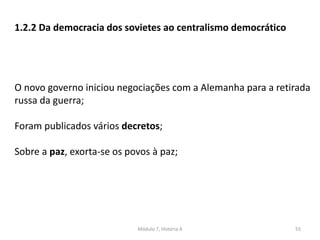 Módulo 7, História A 55
1.2.2 Da democracia dos sovietes ao centralismo democrático
O novo governo iniciou negociações com a Alemanha para a retirada
russa da guerra;
Foram publicados vários decretos;
Sobre a paz, exorta-se os povos à paz;
 