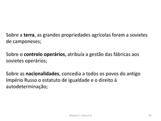 Módulo 7, História A 56
Sobre a terra, as grandes propriedades agrícolas foram entregues a
sovietes de camponeses;
Sobre o controlo operários, atribuía a gestão das fábricas aos
sovietes operários;
Sobre as nacionalidades, concedia a todos os povos do antigo
Império Russo o estatuto de igualdade e o direito à
autodeterminação;
 