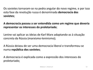 Módulo 7, História A 57
Os sovietes tornaram-se na pedra angular do novo regime, e por isso
esta fase da revolução russa é denominada democracia dos
sovietes;
A democracia passou a ser entendida como um regime que deveria
representar os interesses do proletariado;
Lenine vai aplicar as ideias de Karl Marx adaptando-as à situação
concreta da Rússia (marxismo-leninismo);
A Rússia deixou de ser uma democracia liberal e transformou-se
numa república dos sovietes;
A democracia é explicada como a expressão dos interesses do
proletariado;
 