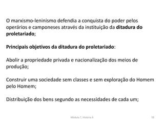 Módulo 7, História A 59
O marxismo-leninismo defendia a conquista do poder pelos
operários e camponeses através da instituição da ditadura do
proletariado;
Principais objetivos da ditadura do proletariado:
Abolir a propriedade privada e nacionalização dos meios de
produção;
Construir uma sociedade sem classes e sem exploração do Homem
pelo Homem;
Distribuição dos bens segundo as necessidades de cada um;
 