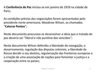 Módulo 7, História A 6
A Conferência de Paz iniciou-se em janeiro de 1919 na cidade de
Paris;
As condições prévias das negociações foram apresentadas pelo
presidente norte-americano, Woodrow Wilson, os chamados
“Catorze Pontos”;
Neste documento procurava-se desenvolver a ideia que o tratado de
paz deveria ser “liberal e não punitivo dos vencidos”;
Neste documento Wilson defendia a liberdade de navegação, o
desarmamento, regulação das disputas coloniais, a liberdade da
Rússia decidir o seu destino, regularização das fronteiras europeias e
a criação de uma associação de nações para fomentar a justiça e a
cooperação entre os países;
 