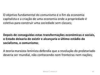 Módulo 7, História A 60
O objetivo fundamental do comunismo é o fim da economia
capitalista e a criação de uma economia onde a propriedade é
coletiva para construir uma sociedade sem classes;
Depois de conseguidas estas transformações económicas e sociais,
o Estado deixaria de existir e alcançaria o último estádio do
socialismo, o comunismo;
A teoria marxista-leninista defendia que a revolução do proletariado
deveria ser mundial, não conhecendo nem fronteiras nem nações;
 