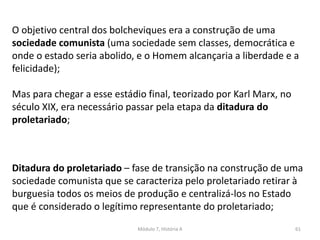 Módulo 7, História A 61
O objetivo central dos bolcheviques era a construção de uma
sociedade comunista (uma sociedade sem classes, democrática e
onde o estado seria abolido, e o Homem alcançaria a liberdade e a
felicidade);
Mas para chegar a esse estádio final, teorizado por Karl Marx, no
século XIX, era necessário passar pela etapa da ditadura do
proletariado;
Ditadura do proletariado – fase de transição na construção de uma
sociedade comunista que se caracteriza pelo proletariado retirar à
burguesia todos os meios de produção e centralizá-los no Estado
que é considerado o legítimo representante do proletariado;
 