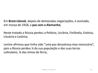 Módulo 7, História A 62
Em Brest-Litovsk, depois de demoradas negociações, é assinado,
em março de 1918, a paz com a Alemanha;
Neste tratado a Rússia perdeu a Polónia, Ucrânia, Finlândia, Estónia,
Lituánia e Letónia;
Lenine afirmou que tinha sido “uma paz desastrosa mas necessária”,
pois a Rússia perdeu ¼ da sua população e das suas terras
cultiváveis, ¾ das minas de ferro;
 