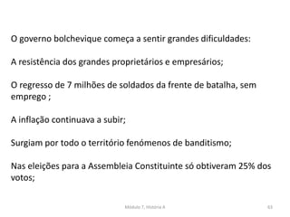 Módulo 7, História A 63
O governo bolchevique começa a sentir grandes dificuldades:
A resistência dos grandes proprietários e empresários;
O regresso de 7 milhões de soldados da frente de batalha, sem
emprego ;
A inflação continuava a subir;
Surgiam por todo o território fenómenos de banditismo;
Nas eleições para a Assembleia Constituinte só obtiveram 25% dos
votos;
 