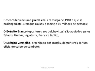 Módulo 7, História A 65
Desencadeou-se uma guerra civil em março de 1918 e que se
prolongou até 1920 que causou a morte a 10 milhões de pessoas;
O Exército Branco (opositores aos bolchevistas) são apoiados pelos
Estados Unidos, Inglaterra, França e Japão);
O Exército Vermelho, organizado por Trotsky, demonstrou ser um
eficiente corpo de combate;
 