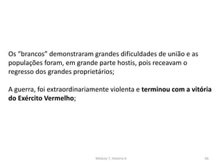 Módulo 7, História A 66
Os “brancos” demonstraram grandes dificuldades de união e as
populações foram, em grande parte hostis, pois receavam o
regresso dos grandes proprietários;
A guerra, foi extraordinariamente violenta e terminou com a vitória
do Exército Vermelho;
 
