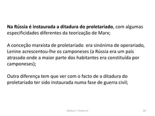 Módulo 7, História A 68
Na Rússia é instaurada a ditadura do proletariado, com algumas
especificidades diferentes da teorização de Marx;
A conceção marxista de proletariado era sinónima de operariado,
Lenine acrescentou-lhe os camponeses (a Rússia era um país
atrasado onde a maior parte dos habitantes era constituída por
camponeses);
Outra diferença tem que ver com o facto de a ditadura do
proletariado ter sido instaurada numa fase de guerra civil;
 