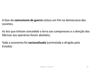 Módulo 7, História A 69
A fase do comunismo de guerra coloca um fim na democracia dos
sovietes;
As leis que tinham concedido a terra aos camponeses e a direção das
fábricas aos operários foram abolidos;
Toda a economia foi nacionalizada (controlada e dirigida pelo
Estado);
 