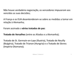 Módulo 7, História A 7
Não houve verdadeira negociação, os vencedores impuseram aos
vencidos as suas decisões;
A França e os EUA desentenderam-se sobre as medidas a tomar em
relação à Alemanha;
Foram assinado s vários tratados de paz:
Tratado de Versalhes (entre os Aliados e a Alemanha);
Tratado de St. Germain-en-Laye (Áustria), Tratado de Neuilly
(Bulgária), Tratado de Trianon (Hungria) e o Tratado de Sèvres
(Império Otomano);
 