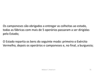 Módulo 7, História A 70
Os camponeses são obrigados a entregar as colheitas ao estado,
todas as fábricas com mais de 5 operários passaram a ser dirigidas
pelo Estado;
O Estado repartia os bens do seguinte modo: primeiro o Exército
Vermelho, depois os operários e camponeses e, no final, a burguesia;
 