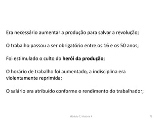 Módulo 7, História A 71
Era necessário aumentar a produção para salvar a revolução;
O trabalho passou a ser obrigatório entre os 16 e os 50 anos;
Foi estimulado o culto do herói da produção;
O horário de trabalho foi aumentado, a indisciplina era
violentamente reprimida;
O salário era atribuído conforme o rendimento do trabalhador;
 