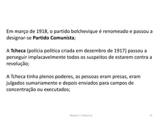 Módulo 7, História A 72
Em março de 1918, o partido bolchevique é renomeado e passou a
designar-se Partido Comunista;
A Tcheca (polícia política criada em dezembro de 1917) passou a
perseguir implacavelmente todos os suspeitos de estarem contra a
revolução;
A Tcheca tinha plenos poderes, as pessoas eram presas, eram
julgados sumariamente e depois enviados para campos de
concentração ou executados;
 