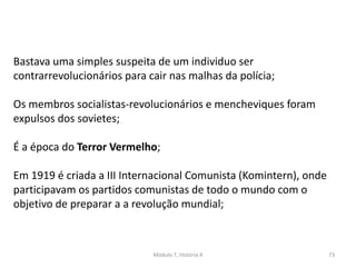 Módulo 7, História A 73
Bastava uma simples suspeita de um individuo ser
contrarrevolucionários para cair nas malhas da polícia;
Os membros socialistas-revolucionários e mencheviques foram
expulsos dos sovietes;
É a época do Terror Vermelho;
Em 1919 é criada a III Internacional Comunista (Komintern), onde
participavam os partidos comunistas de todo o mundo com o
objetivo de preparar a a revolução mundial;
 
