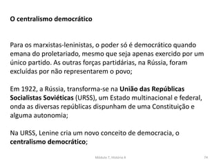 Módulo 7, História A 74
O centralismo democrático
Para os marxistas-leninistas, o poder só é democrático quando
emana do proletariado, mesmo que seja apenas exercido por um
único partido. As outras forças partidárias, na Rússia, foram
excluídas por não representarem o povo;
Em 1922, a Rússia, transforma-se na União das Repúblicas
Socialistas Soviéticas (URSS), um Estado multinacional e federal,
onda as diversas repúblicas dispunham de uma Constituição e
alguma autonomia;
Na URSS, Lenine cria um novo conceito de democracia, o
centralismo democrático;
 