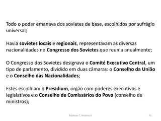 Módulo 7, História A 75
Todo o poder emanava dos sovietes de base, escolhidos por sufrágio
universal;
Havia sovietes locais e regionais, representavam as diversas
nacionalidades no Congresso dos Sovietes que reunia anualmente;
O Congresso dos Sovietes designava o Comité Executivo Central, um
tipo de parlamento, dividido em duas câmaras: o Conselho da União
e o Conselho das Nacionalidades;
Estes escolhiam o Presidium, órgão com poderes executivos e
legislativos e o Conselho de Comissários do Povo (conselho de
ministros);
 