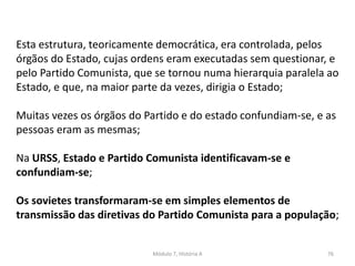 Módulo 7, História A 76
Esta estrutura, teoricamente democrática, era controlada, pelos
órgãos do Estado, cujas ordens eram executadas sem questionar, e
pelo Partido Comunista, que se tornou numa hierarquia paralela ao
Estado, e que, na maior parte da vezes, dirigia o Estado;
Muitas vezes os órgãos do Partido e do estado confundiam-se, e as
pessoas eram as mesmas;
Na URSS, Estado e Partido Comunista identificavam-se e
confundiam-se;
Os sovietes transformaram-se em simples elementos de
transmissão das diretivas do Partido Comunista para a população;
 