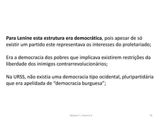 Módulo 7, História A 78
Para Lenine esta estrutura era democrática, pois apesar de só
existir um partido este representava os interesses do proletariado;
Era a democracia dos pobres que implicava existirem restrições da
liberdade dos inimigos contrarrevolucionários;
Na URSS, não existia uma democracia tipo ocidental, pluripartidária
que era apelidada de “democracia burguesa”;
 