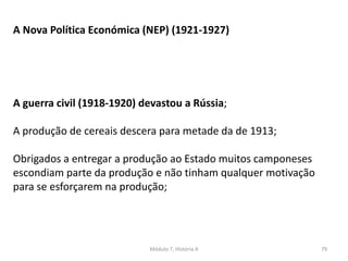 Módulo 7, História A 79
A Nova Política Económica (NEP) (1921-1927)
A guerra civil (1918-1920) devastou a Rússia;
A produção de cereais descera para metade da de 1913;
Obrigados a entregar a produção ao Estado muitos camponeses
escondiam parte da produção e não tinham qualquer motivação
para se esforçarem na produção;
 