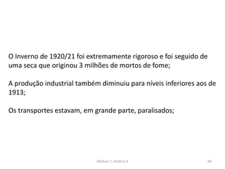 Módulo 7, História A 80
O Inverno de 1920/21 foi extremamente rigoroso e foi seguido de
uma seca que originou 3 milhões de mortos de fome;
A produção industrial também diminuiu para níveis inferiores aos de
1913;
Os transportes estavam, em grande parte, paralisados;
 