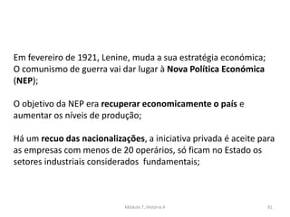 Módulo 7, História A 81
Em fevereiro de 1921, Lenine, muda a sua estratégia económica;
O comunismo de guerra vai dar lugar à Nova Política Económica
(NEP);
O objetivo da NEP era recuperar economicamente o país e
aumentar os níveis de produção;
Há um recuo das nacionalizações, a iniciativa privada é aceite para
as empresas com menos de 20 operários, só ficam no Estado os
setores industriais considerados fundamentais;
 