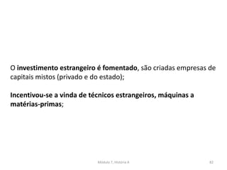 Módulo 7, História A 82
O investimento estrangeiro é fomentado, são criadas empresas de
capitais mistos (privado e do estado);
Incentivou-se a vinda de técnicos estrangeiros, máquinas a
matérias-primas;
 