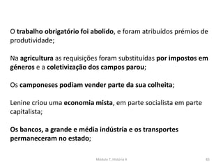 Módulo 7, História A 83
O trabalho obrigatório foi abolido, e foram atribuídos prémios de
produtividade;
Na agricultura as requisições foram substituídas por impostos em
géneros e a coletivização dos campos parou;
Os camponeses podiam vender parte da sua colheita;
Lenine criou uma economia mista, em parte socialista em parte
capitalista;
Os bancos, a grande e média indústria e os transportes
permaneceram no estado;
 