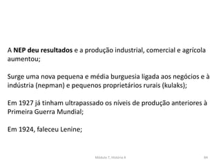 Módulo 7, História A 84
A NEP deu resultados e a produção industrial, comercial e agrícola
aumentou;
Surge uma nova pequena e média burguesia ligada aos negócios e à
indústria (nepman) e pequenos proprietários rurais (kulaks);
Em 1927 já tinham ultrapassado os níveis de produção anteriores à
Primeira Guerra Mundial;
Em 1924, faleceu Lenine;
 