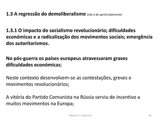 Módulo 7, História A 85
1.3 A regressão do demoliberalismo (não é de aprofundamento)
1.3.1 O impacto do socialismo revolucionário; dificuldades
económicas e a radicalização dos movimentos sociais; emergência
dos autoritarismos.
No pós-guerra os países europeus atravessaram graves
dificuldades económicas;
Neste contexto desenvolvem-se as contestações, greves e
movimentos revolucionários;
A vitória do Partido Comunista na Rússia serviu de incentivo a
muitos movimentos na Europa;
 