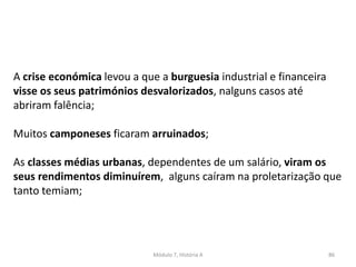 Módulo 7, História A 86
A crise económica levou a que a burguesia industrial e financeira
visse os seus patrimónios desvalorizados, nalguns casos até
abriram falência;
Muitos camponeses ficaram arruinados;
As classes médias urbanas, dependentes de um salário, viram os
seus rendimentos diminuírem, alguns caíram na proletarização que
tanto temiam;
 