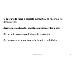 Módulo 7, História A 87
O operariado fabril e agrícola mergulhou na miséria e no
desemprego;
Agravam-se as tensões sociais e o descontentamento:
De um lado, o conservadorismo da burguesia,
Do outro os movimentos revolucionários proletários;
 