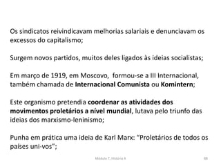 Módulo 7, História A 88
Os sindicatos reivindicavam melhorias salariais e denunciavam os
excessos do capitalismo;
Surgem novos partidos, muitos deles ligados às ideias socialistas;
Em março de 1919, em Moscovo, formou-se a III Internacional,
também chamada de Internacional Comunista ou Komintern;
Este organismo pretendia coordenar as atividades dos
movimentos proletários a nível mundial, lutava pelo triunfo das
ideias dos marxismo-leninismo;
Punha em prática uma ideia de Karl Marx: “Proletários de todos os
países uni-vos”;
 