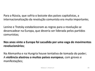 Módulo 7, História A 89
Para a Rússia, que sofria o boicote dos países capitalistas, a
internacionalização da revolução comunista era muito importante;
Lenine e Trotsky estabeleceram as regras para a revolução se
desencadear na Europa, que deveria ser liderada pelos partidos
comunistas;
Nos anos vinte a Europa foi sacudida por uma vaga de movimentos
revolucionários;
Na Alemanha e na Hungria houve tentativa de tomada do poder;
A violência alastrou a muitos países europeus, com greves e
manifestações;
 