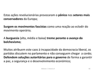 Módulo 7, História A 90
Estas ações revolucionárias provocaram o pânico nos setores mais
conservadores da Europa;
Surgem os movimentos fascistas como uma reação ao eclodir do
movimento operário;
A burguesia (alta, média e baixa) treme perante o avanço do
bolchevismo;
Muitos atribuem este caos à incapacidade da democracia liberal, os
partidos discutem no parlamento e não conseguem chegar a cordo;
Defendem soluções autoritárias para o governo de forma a garantir
a paz, a segurança e o desenvolvimento económico;
 