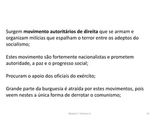 Módulo 7, História A 91
Surgem movimento autoritários de direita que se armam e
organizam milícias que espalham o terror entre os adeptos do
socialismo;
Estes movimento são fortemente nacionalistas e prometem
autoridade, a paz e o progresso social;
Procuram o apoio dos oficiais do exército;
Grande parte da burguesia é atraída por estes movimentos, pois
veem nestes a única forma de derrotar o comunismo;
 