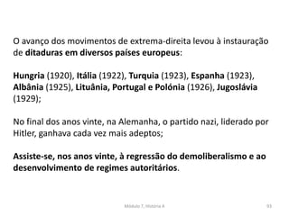 Módulo 7, História A 93
O avanço dos movimentos de extrema-direita levou à instauração
de ditaduras em diversos países europeus:
Hungria (1920), Itália (1922), Turquia (1923), Espanha (1923),
Albânia (1925), Lituânia, Portugal e Polónia (1926), Jugoslávia
(1929);
No final dos anos vinte, na Alemanha, o partido nazi, liderado por
Hitler, ganhava cada vez mais adeptos;
Assiste-se, nos anos vinte, à regressão do demoliberalismo e ao
desenvolvimento de regimes autoritários.
 