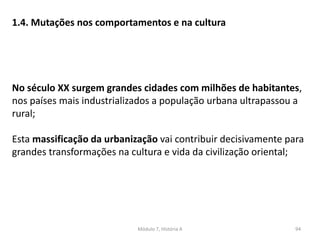 Módulo 7, História A 94
1.4. Mutações nos comportamentos e na cultura
No século XX surgem grandes cidades com milhões de habitantes,
nos países mais industrializados a população urbana ultrapassou a
rural;
Esta massificação da urbanização vai contribuir decisivamente para
grandes transformações na cultura e vida da civilização oriental;
 