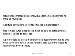 Módulo 7, História A 95
Nas grandes metrópoles os indivíduos tornam-se anónimos no
meio da multidão;
A cultura tende para a estandardização e massificação;
Nos tempos livres a população dirige-se para os cafés, cinemas,
estádios, salões de baile, etc.;
A proliferação da classe média levou ao desenvolvimento de uma
nova cultura do ócio, a cidade fomenta esta cultura fornecendo
alternativas diversificadas;
 