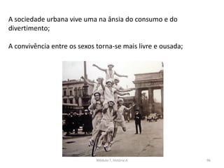 Módulo 7, História A 96
A sociedade urbana vive uma na ânsia do consumo e do
divertimento;
A convivência entre os sexos torna-se mais livre e ousada;
 