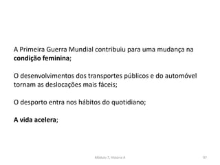 Módulo 7, História A 97
A Primeira Guerra Mundial contribuiu para uma mudança na
condição feminina;
O desenvolvimentos dos transportes públicos e do automóvel
tornam as deslocações mais fáceis;
O desporto entra nos hábitos do quotidiano;
A vida acelera;
 