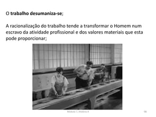 Módulo 7, História A 98
O trabalho desumaniza-se;
A racionalização do trabalho tende a transformar o Homem num
escravo da atividade profissional e dos valores materiais que esta
pode proporcionar;
 
