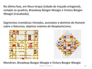 Mondrian, Broadway Boogie-Woogie e Victory Boogie-Woogie
Na última fase, em Nova Iorque (cidade de traçado ortogonal),
compôs os quadros, Broadway Boogie-Woogie e Victory Boogie-
Woogie (inacabado);
Segmentos cromáticos ritmados, assinalam o domínio do Homem
sobre a Natureza, objetivo máximo do Neoplasticismo;
Módulo 7, História A 100
 