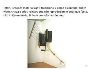 Tatlin, justapôs materiais anti-tradicionais, como o cimento, cobre
vidro, chapa e criou relevos que não reproduziam o quer que fosse,
não imitavam nada, tinham um valor autónomo;
103
 