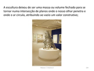 A escultura deixou de ser uma massa ou volume fechado para se
tornar numa intersecção de planos onde o nosso olhar penetra e
onde o ar circula, atribuindo ao vazio um valor construtivo;
Módulo 7, História A 104
 